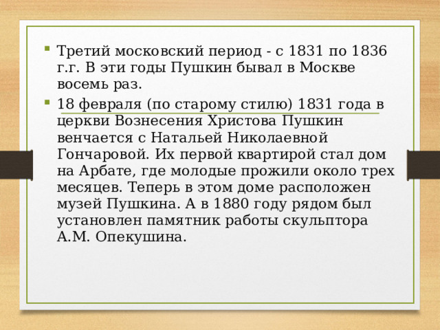Третий московский период - с 1831 по 1836 г.г. В эти годы Пушкин бывал в Москве восемь раз. 18 февраля (по старому стилю) 1831 года в церкви Вознесения Христова Пушкин венчается с Натальей Николаевной Гончаровой. Их первой квартирой стал дом на Арбате, где молодые прожили около трех месяцев. Теперь в этом доме расположен музей Пушкина. А в 1880 году рядом был установлен памятник работы скульптора А.М. Опекушина. 