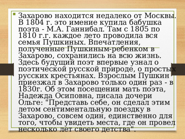 Захарово находится недалеко от Москвы. В 1804 г. это имение купила бабушка поэта - М.А. Ганнибал. Там с 1805 по 1810 г.г. каждое лето проводила вся семья Пушкиных. Впечатления, полученные Пушкиным-ребенком в Захарово, сохранились на всю жизнь. Здесь будущий поэт впервые узнал о поэтической русской природе, о простых русских крестьянах. Взрослым Пушкин приезжал в Захарово только один раз - в 1830г. Об этом посещении мать поэта, Надежда Осиповна, писала дочери Ольге: 