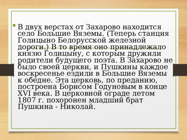 В двух верстах от Захарово находится село Большие Вяземы. (Теперь станция Голицыно Белорусской железной дороги.) В то время оно принадлежало князю Голицыну, с которым дружили родители будущего поэта. В Захарово не было своей церкви, и Пушкины каждое воскресенье ездили в Большие Вяземы к обедне. Эта церковь, по преданию, построена Борисом Годуновым в конце XVI века. В церковной ограде летом 1807 г. похоронен младший брат Пушкина - Николай.  