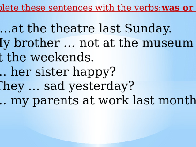 Complete these sentences with the verbs: was or were I …at the theatre last Sunday. My brother … not at the museum  at the weekends. 3. … her sister happy? 4. They … sad yesterday? 5. … my parents at work last month? 