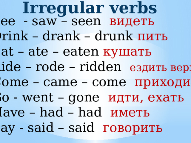 Irregular verbs See - saw – seen видеть Drink – drank – drunk пить Eat – ate – eaten кушать Ride – rode – ridden ездить верхом Come – came – come приходить Go - went – gone идти, ехать Have – had – had иметь Say - said – said говорить 