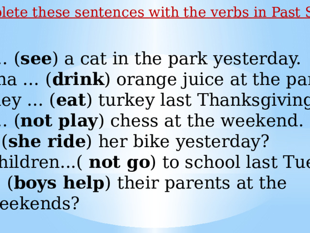 Complete these sentences with the verbs in Past Simple. I … ( see ) a cat in the park yesterday. Lina … ( drink ) orange juice at the party. They … ( eat ) turkey last Thanksgiving. I … ( not play ) chess at the weekend. … ( she ride ) her bike yesterday?  Children...( not go ) to school last Tuesday. … ( boys help ) their parents at the  weekends? 