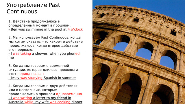 Употребление Past Continuous 1. Действие продолжалось в определенный момент в прошлом. - Ben was swimming in the pool a t 4 o’clock 2. Мы используем Past Continuous, когда мы хотим сказать, что какое-то действие продолжалось, когда второе действие его прервало.  - I was taking  a shower, when you phon ed me  3. Когда мы говорим о временной ситуации, которая длилась прошлом и этот  период назван - Jessy was studying Spanish in summer  4. Когда мы говорим о двух действиях или о нескольких, которые продолжались в прошлом одновременно - I was writing a letter to my friend in Australia while ,my wife was cooking dinner 