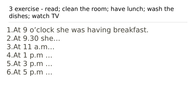3 exercise - read; clean the room; have lunch; wash the dishes; watch TV At 9 o’clock she was having breakfast. At 9.30 she… At 11 a.m… At 1 p.m … At 3 p.m … At 5 p.m … 