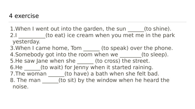 4 exercise When I went out into the garden, the sun ______(to shine). I __________(to eat) ice cream when you met me in the park yesterday. When I came home, Tom ______ (to speak) over the phone. Somebody got into the room when we ________(to sleep). He saw Jane when she ______ (to cross) the street. He ______(to wait) for Jenny when it started raining. The woman ______(to have) a bath when she felt bad.   The man ______(to sit) by the window when he heard the noise. 