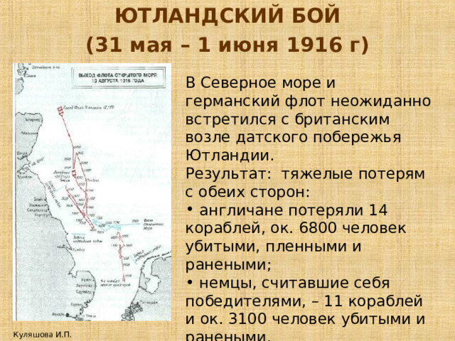 ЮТЛАНДСКИЙ БОЙ (31 мая – 1 июня 1916 г) В Северное море и германский флот неожиданно встретился с британским возле датского побережья Ютландии. Результат: тяжелые потерям с обеих сторон:  англичане потеряли 14 кораблей, ок. 6800 человек убитыми, пленными и ранеными;  немцы, считавшие себя победителями, – 11 кораблей и ок. 3100 человек убитыми и ранеными. Куляшова И.П. 