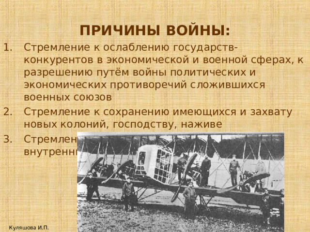 ПРИЧИНЫ ВОЙНЫ: Стремление к ослаблению государств-конкурентов в экономической и военной сферах, к разрешению путём войны политических и экономических противоречий сложившихся военных союзов Стремление к сохранению имеющихся и захвату новых колоний, господству, наживе Стремление разрешить с помощью войны внутренние проблемы. Куляшова И.П. 