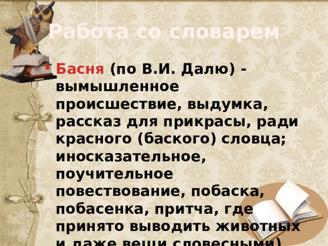 Работа со словарем Басня (по В.И. Далю) - вымышленное происшествие, выдумка, рассказ для прикрасы, ради красного (баского) словца; иносказательное, поучительное повествование, побаска, побасенка, притча, где принято выводить животных и даже вещи словесными). 