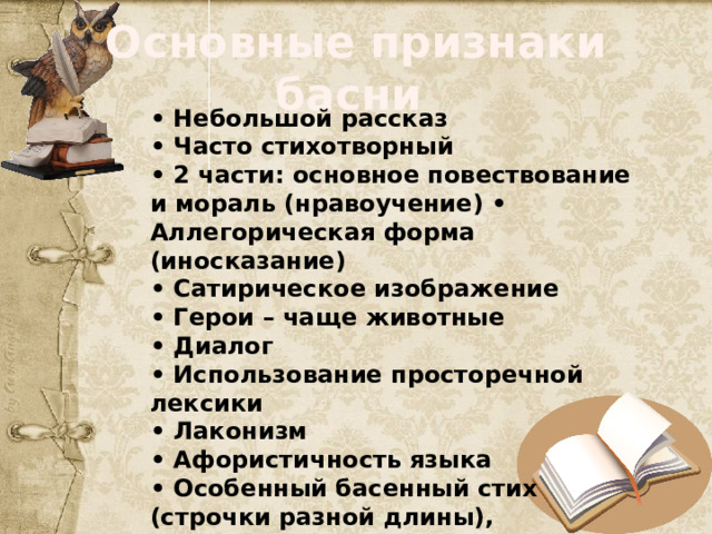 Основные признаки басни • Небольшой рассказ • Часто стихотворный • 2 части: основное повествование и мораль (нравоучение) • Аллегорическая форма (иносказание) • Сатирическое изображение • Герои – чаще животные • Диалог • Использование просторечной лексики • Лаконизм • Афористичность языка • Особенный басенный стих (строчки разной длины), передающий разговорную речь • Олицетворение 