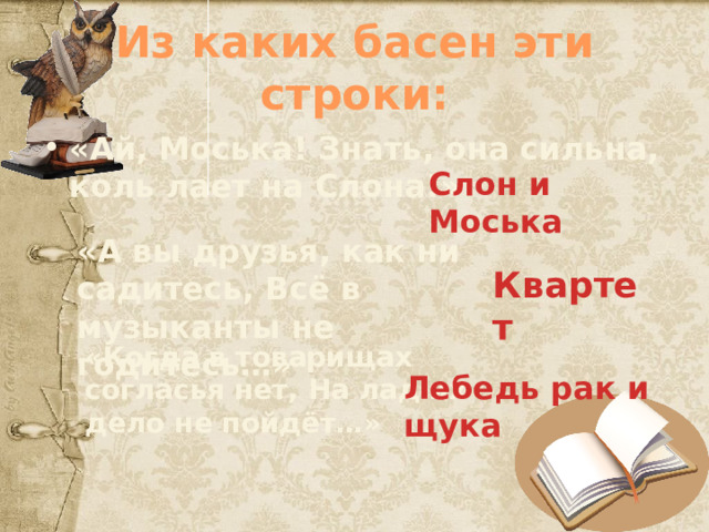 Из каких басен эти строки: «Ай, Моська! Знать, она сильна, коль лает на Слона!» Слон и Моська «А вы друзья, как ни садитесь, Всё в музыканты не годитесь…» Квартет «Когда в товарищах согласья нет, На лад их дело не пойдёт…» Лебедь рак и щука 