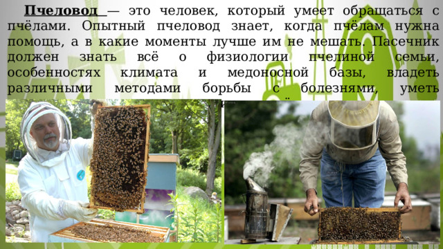  Пчеловод — это человек, который умеет обращаться с пчёлами. Опытный пчеловод знает, когда пчёлам нужна помощь, а в какие моменты лучше им не мешать. Пасечник должен знать всё о физиологии пчелиной семьи, особенностях климата и медоносной базы, владеть различными методами борьбы с болезнями, уметь пользоваться пчеловодческим инвентарём и так далее. 