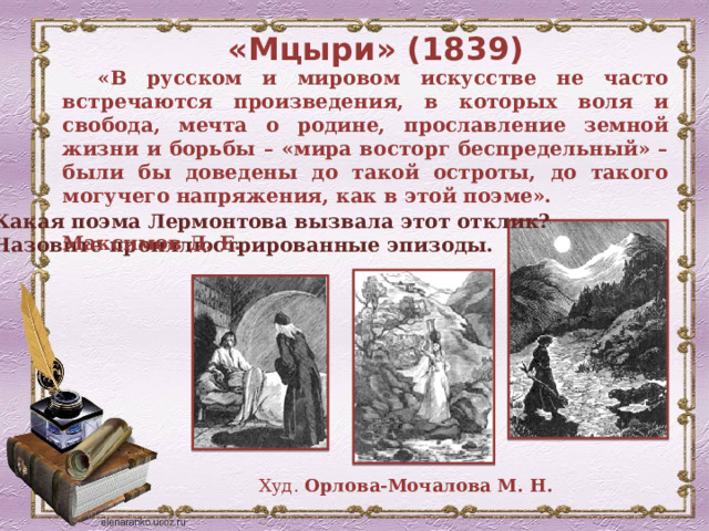 «Мцыри» (1839) «В русском и мировом искусстве не часто встречаются произведения, в которых воля и свобода, мечта о родине, прославление земной жизни и борьбы – «мира восторг беспредельный» – были бы доведены до такой остроты, до такого могучего напряжения, как в этой поэме».  Максимов Д. Е. Какая поэма Лермонтова вызвала этот отклик? Назовите проиллюстрированные эпизоды. Худ. Орлова-Мочалова М. Н. 