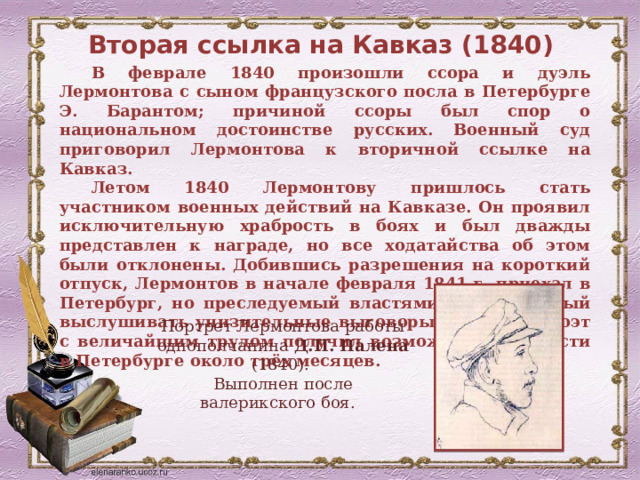 Вторая ссылка на Кавказ (1840) В феврале 1840 произошли ссора и дуэль Лермонтова с сыном французского посла в Петербурге Э. Барантом; причиной ссоры был спор о национальном достоинстве русских. Военный суд приговорил Лермонтова к вторичной ссылке на Кавказ. Летом 1840 Лермонтову пришлось стать участником военных действий на Кавказе. Он проявил исключительную храбрость в боях и был дважды представлен к награде, но все ходатайства об этом были отклонены. Добившись разрешения на короткий отпуск, Лермонтов в начале февраля 1841 г. приехал в Петербург, но преследуемый властями, вынужденный выслушивать унизительные выговоры, опальный поэт с величайшим трудом получил возможность провести в Петербурге около трёх месяцев. Портрет Лермонтова работы однополчанина Д.П. Палена (1840). Выполнен после валерикского боя. 