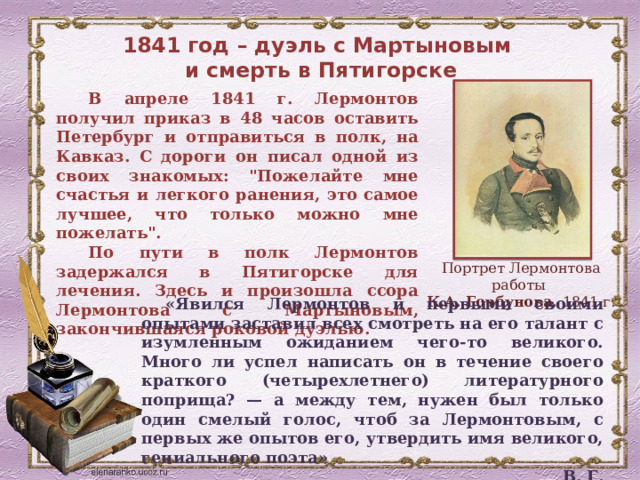 1841 год – дуэль с Мартыновым  и смерть в Пятигорске В апреле 1841 г. Лермонтов получил приказ в 48 часов оставить Петербург и отправиться в полк, на Кавказ. С дороги он писал одной из своих знакомых: 