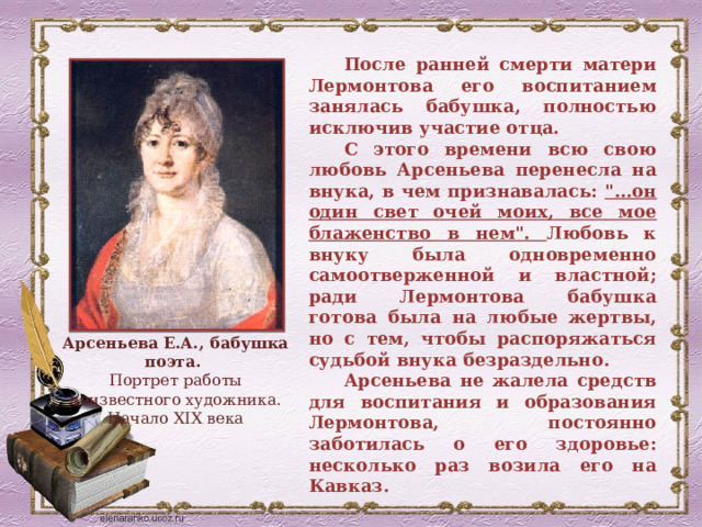 После ранней смерти матери Лермонтова его воспитанием занялась бабушка, полностью исключив участие отца. С этого времени всю свою любовь Арсеньева перенесла на внука, в чем признавалась: 
