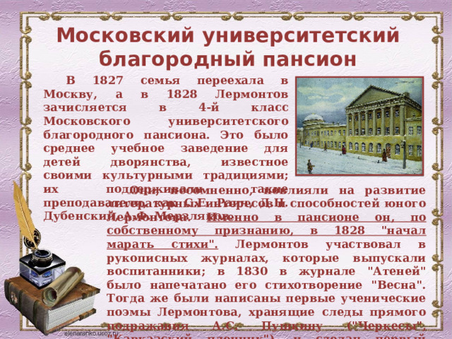 Московский университетский благородный пансион В 1827 семья переехала в Москву, а в 1828 Лермонтов зачисляется в 4-й класс Московского университетского благородного пансиона. Это было среднее учебное заведение для детей дворянства, известное своими культурными традициями; их поддерживали такие преподаватели, как С.Е. Раич, Д.Н. Дубенский, А.Ф. Мерзляков. Они, несомненно, повлияли на развитие литературных интересов и способностей юного Лермонтова. Именно в пансионе он, по собственному признанию, в 1828 