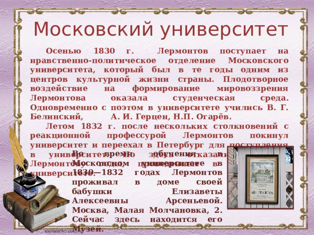 Московский университет Осенью 1830 г. Лермонтов поступает на нравственно-политическое отделение Московского университета, который был в те годы одним из центров культурной жизни страны. Плодотворное воздействие на формирование мировоззрения Лермонтова оказала студенческая среда. Одновременно с поэтом в университете учились В. Г. Белинский, А. И. Герцен, Н.П. Огарёв. Летом 1832 г. после нескольких столкновений с реакционной профессурой Лермонтов покинул университет и переехал в Петербург для поступления в университет. Но здесь отказались зачесть Лермонтову годы, проведенные в Московском университете. Во время обучения в Московском университете в 1830—1832 годах Лермонтов проживал в доме своей бабушки Елизаветы Алексеевны Арсеньевой. Москва, Малая Молчановка, 2. Сейчас здесь находится его Музей. 
