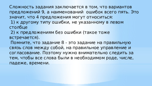 Сложность задания заключается в том, что вариантов предложений 9, а наименований ошибок всего пять. Это значит, что 4 предложения могут относиться:  1) к другому типу ошибки, не указанному в левом столбце  2) к предложениям без ошибки (такое тоже встречается).  Помните, что задание 8 - это задание на правильную связь слов между собой, на правильное управление и согласование. Поэтому нужно внимательно следить за тем, чтобы все слова были в необходимом роде, числе, падеже, времени.     