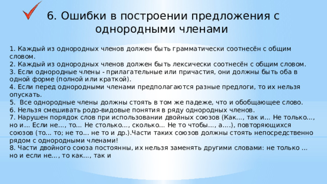 6. Ошибки в построении предложения с однородными членами 1. Каждый из однородных членов должен быть грамматически соотнесён с общим словом. 2. Каждый из однородных членов должен быть лексически соотнесён с общим словом. 3. Если однородные члены - прилагательные или причастия, они должны быть оба в одной форме (полной или краткой). 4. Если перед однородными членами предполагаются разные предлоги, то их нельзя опускать. 5. Все однородные члены должны стоять в том же падеже, что и обобщающее слово. 6. Нельзя смешивать родо-видовые понятия в ряду однородных членов. 7. Нарушен порядок слов при использовании двойных союзов (Как…, так и… Не только…, но и… Если не…, то… Не столько…, сколько… Не то чтобы…, а….), повторяющихся союзов (то... то; не то... не то и др.).Части таких союзов должны стоять непосредственно рядом с однородными членами! 8. Части двойного союза постоянны, их нельзя заменять другими словами: не только … но и если не…, то как…, так и    