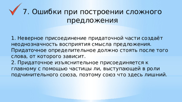 7. Ошибки при построении сложного предложения 1. Неверное присоединение придаточной части создаёт неоднозначность восприятия смысла предложения. Придаточное определительное должно стоять после того слова, от которого зависит. 2. Придаточное изъяснительное присоединяется к главному с помощью частицы ли, выступающей в роли подчинительного союза, поэтому союз что здесь лишний.    