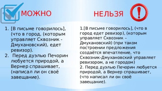 МОЖНО  НЕЛЬЗЯ [В письме говорилось], (что в город, (которым управляет Сквозник -Дмухановский), едет ревизор).  Перед дуэлью Печорин любуется природой, а Вернер спрашивает, (написал ли он своё завещание).    1.[В письме говорилось], (что в город едет ревизор), (которым управляет Сквозник – Дмухановский) (при таком построении предложения создаётся впечатление, что Сквозник-Дмухановский управляет ревизором, а не городом) 2. Перед дуэлью Печорин любуется природой, а Вернер спрашивает, (что написал ли он своё завещание).    