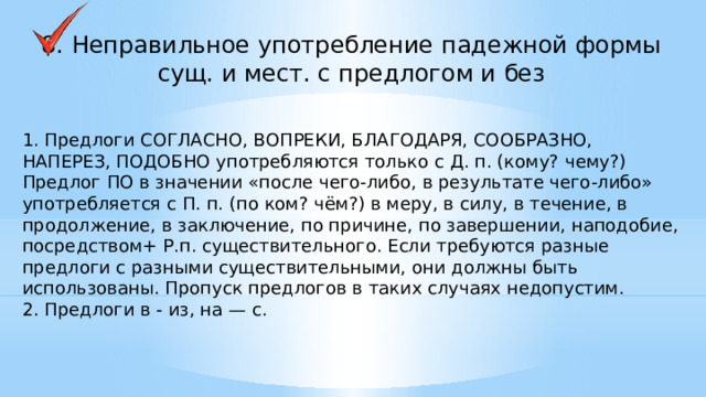 8. Неправильное употребление падежной формы сущ. и мест. с предлогом и без 1. Предлоги СОГЛАСНО, ВОПРЕКИ, БЛАГОДАРЯ, СООБРАЗНО, НАПЕРЕЗ, ПОДОБНО употребляются только с Д. п. (кому? чему?) Предлог ПО в значении «после чего-либо, в результате чего-либо» употребляется с П. п. (по ком? чём?) в меру, в силу, в течение, в продолжение, в заключение, по причине, по завершении, наподобие, посредством+ Р.п. существительного. Если требуются разные предлоги с разными существительными, они должны быть использованы. Пропуск предлогов в таких случаях недопустим. 2. Предлоги в - из, на — с.     