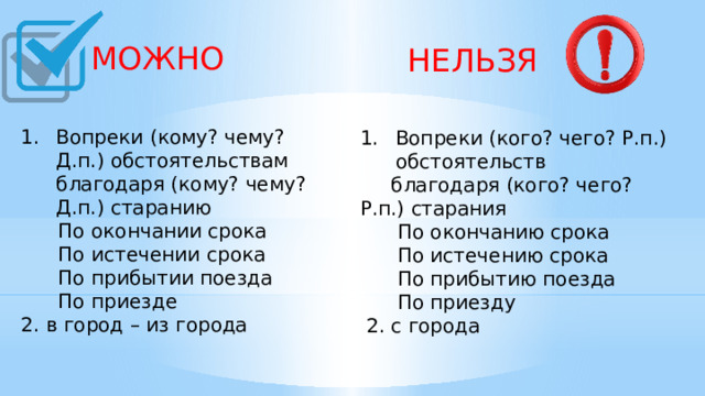  МОЖНО  НЕЛЬЗЯ Вопреки (кому? чему? Д.п.) обстоятельствам благодаря (кому? чему? Д.п.) старанию  По окончании срока  По истечении срока  По прибытии поезда  По приезде 2. в город – из города    Вопреки (кого? чего? Р.п.) обстоятельств  благодаря (кого? чего? Р.п.) старания  По окончанию срока  По истечению срока  По прибытию поезда  По приезду  2. с города    