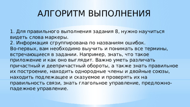 АЛГОРИТМ ВЫПОЛНЕНИЯ 1. Для правильного выполнения задания 8, нужно научиться видеть слова маркеры. 2. Информация сгруппирована по названиям ошибок. Во-первых, вам необходимо выучить и понимать все термины, встречающиеся в задании. Например, знать, что такое приложение и как оно выглядит. Важно уметь различать причастный и деепричастный обороты, а также знать правильное их построение, находить однородные члены и двойные союзы, находить подлежащее и сказуемое и проверять их на правильность связи, знать глагольное управление, предложно-падежное управление.    