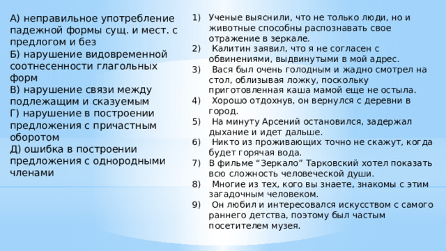 Ученые выяснили, что не только люди, но и животные способны распознавать свое отражение в зеркале.  Калитин заявил, что я не согласен с обвинениями, выдвинутыми в мой адрес.  Вася был очень голодным и жадно смотрел на стол, облизывая ложку, поскольку приготовленная каша мамой еще не остыла.  Хорошо отдохнув, он вернулся с деревни в город.  На минуту Арсений остановился, задержал дыхание и идет дальше.  Никто из проживающих точно не скажут, когда будет горячая вода. В фильме “Зеркало” Тарковский хотел показать всю сложность человеческой души.  Многие из тех, кого вы знаете, знакомы с этим загадочным человеком.  Он любил и интересовался искусством с самого раннего детства, поэтому был частым посетителем музея.    А) неправильное употребление падежной формы сущ. и мест. с предлогом и без Б) нарушение видовременной соотнесенности глагольных форм В) нарушение связи между подлежащим и сказуемым Г) нарушение в построении предложения с причастным оборотом Д) ошибка в построении предложения с однородными членами    