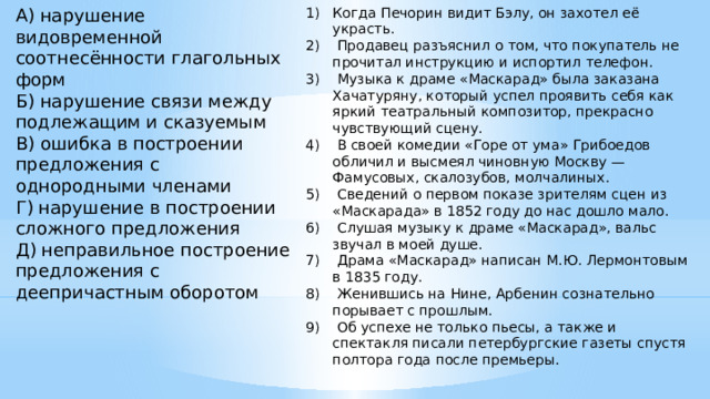 Когда Печорин видит Бэлу, он захотел её украсть.  Продавец разъяснил о том, что покупатель не прочитал инструкцию и испортил телефон.  Музыка к драме «Маскарад» была заказана Хачатуряну, который успел проявить себя как яркий театральный композитор, прекрасно чувствующий сцену.  В своей комедии «Горе от ума» Грибоедов обличил и высмеял чиновную Москву — Фамусовых, скалозубов, молчалиных.  Сведений о первом показе зрителям сцен из «Маскарада» в 1852 году до нас дошло мало.  Слушая музыку к драме «Маскарад», вальс звучал в моей душе.  Драма «Маскарад» написан М.Ю. Лермонтовым в 1835 году.  Женившись на Нине, Арбенин сознательно порывает с прошлым.  Об успехе не только пьесы, а также и спектакля писали петербургские газеты спустя полтора года после премьеры.    А) нарушение видовременной соотнесённости глагольных форм Б) нарушение связи между подлежащим и сказуемым В) ошибка в построении предложения с однородными членами Г) нарушение в построении сложного предложения Д) неправильное построение предложения с деепричастным оборотом    