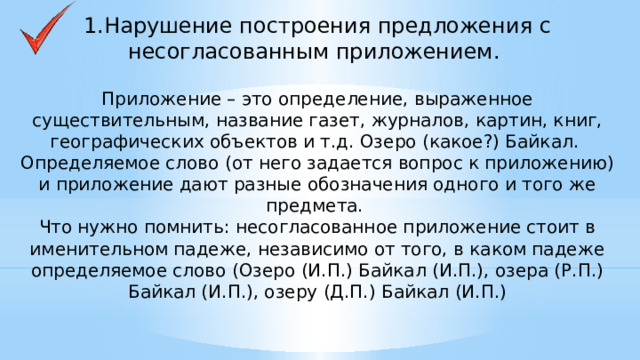 1.Нарушение построения предложения с несогласованным приложением.    Приложение – это определение, выраженное существительным, название газет, журналов, картин, книг, географических объектов и т.д. Озеро (какое?) Байкал. Определяемое слово (от него задается вопрос к приложению) и приложение дают разные обозначения одного и того же предмета. Что нужно помнить: несогласованное приложение стоит в именительном падеже, независимо от того, в каком падеже определяемое слово (Озеро (И.П.) Байкал (И.П.), озера (Р.П.) Байкал (И.П.), озеру (Д.П.) Байкал (И.П.)    