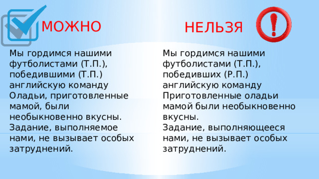  МОЖНО  НЕЛЬЗЯ Мы гордимся нашими футболистами (Т.П.), победившими (Т.П.) английскую команду Мы гордимся нашими футболистами (Т.П.), победивших (Р.П.) английскую команду Оладьи, приготовленные мамой, были необыкновенно вкусны. Задание, выполняемое нами, не вызывает особых затруднений.   Приготовленные оладьи мамой были необыкновенно вкусны. Задание, выполняющееся нами, не вызывает особых затруднений.   