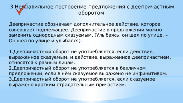 3.Неправильное построение предложения с деепричастным оборотом Деепричастие обозначает дополнительное действие, которое совершает подлежащее. Деепричастие в предложении можно заменить однородным сказуемым. (Улыбаясь, он шел по улице. – Он шел по улице и улыбался). 1.Деепричастный оборот не употребляется, если действие, выраженное сказуемым, и действие, выраженное деепричастием, относятся к разным лицам. 2.Деепричастный оборот не употребляется в безличном предложении, если в нём сказуемое выражено не инфинитивом. 3.Деепричастный оборот не употребляется, если сказуемое выражено кратким страдательным причастием.     