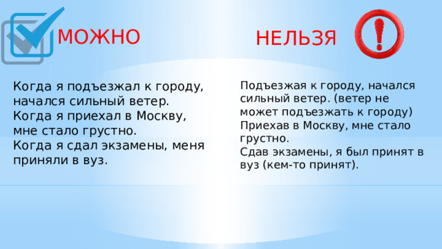  МОЖНО  НЕЛЬЗЯ Подъезжая к городу, начался сильный ветер. (ветер не может подъезжать к городу) Приехав в Москву, мне стало грустно. Сдав экзамены, я был принят в вуз (кем-то принят).     Когда я подъезжал к городу, начался сильный ветер. Когда я приехал в Москву, мне стало грустно. Когда я сдал экзамены, меня приняли в вуз.    