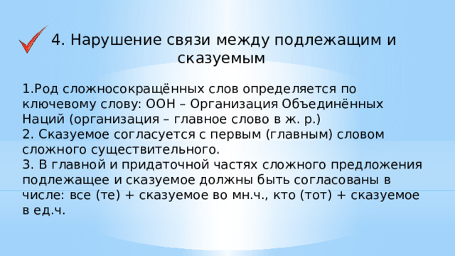 4. Нарушение связи между подлежащим и сказуемым 1.Род сложносокращённых слов определяется по ключевому слову: ООН – Организация Объединённых Наций (организация – главное слово в ж. р.) 2. Сказуемое согласуется с первым (главным) словом сложного существительного. 3. В главной и придаточной частях сложного предложения подлежащее и сказуемое должны быть согласованы в числе: все (те) + сказуемое во мн.ч., кто (тот) + сказуемое в ед.ч.    