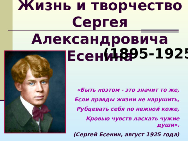 Жизнь и творчество  Сергея Александровича Есенина (1895-1925) «Быть поэтом - это значит то же, Если правды жизни не нарушить, Рубцевать себя по нежной коже, Кровью чувств ласкать чужие души». (Сергей Есенин, август 1925 года) 