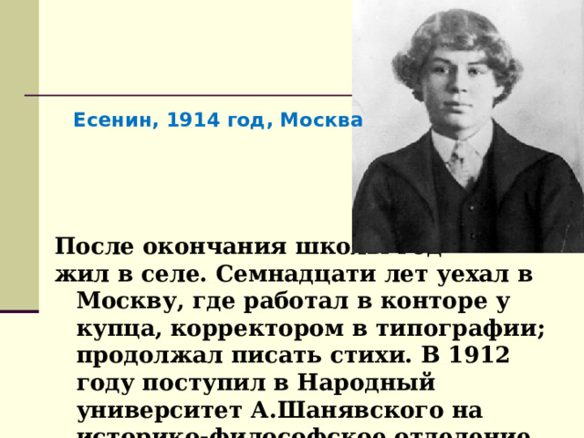 Есенин, 1914 год, Москва После окончания школы год жил в селе. Семнадцати лет уехал в Москву, где работал в конторе у купца, корректором в типографии; продолжал писать стихи. В 1912 году поступил в Народный университет А.Шанявского на историко-философское отделение, где проучился полтора года. 