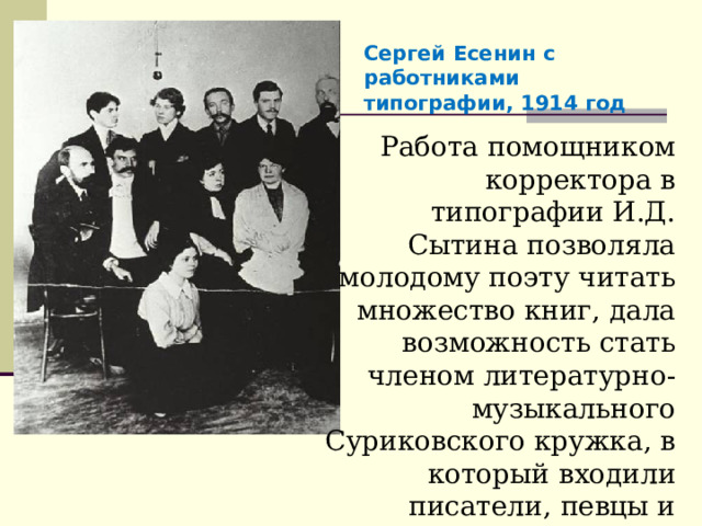 Сергей Есенин с работниками типографии, 1914 год Работа помощником корректора в типографии И.Д. Сытина позволяла молодому поэту читать множество книг, дала возможность стать членом литературно-музыкального Суриковского кружка, в который входили писатели, певцы и музыканты из народа. 