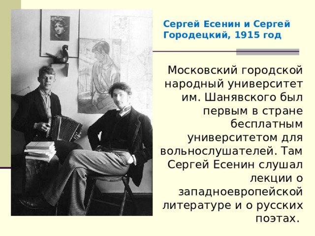 Сергей Есенин и Сергей Городецкий, 1915 год Московский городской народный университет им. Шанявского был первым в стране бесплатным университетом для вольнослушателей. Там Сергей Есенин слушал лекции о западноевропейской литературе и о русских поэтах. 
