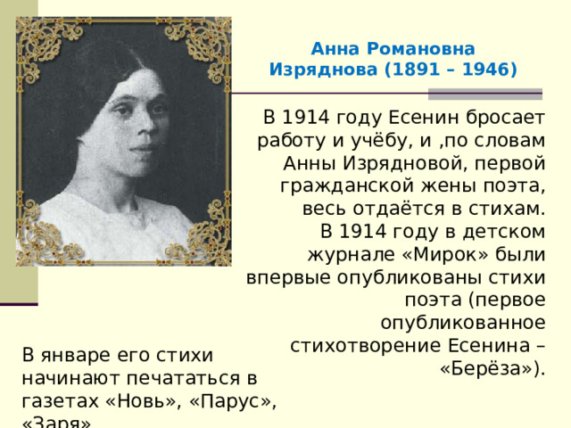 Анна Романовна Изряднова (1891 – 1946) В 1914 году Есенин бросает работу и учёбу, и ,по словам Анны Изрядновой, первой гражданской жены поэта, весь отдаётся в стихам. В 1914 году в детском журнале «Мирок» были впервые опубликованы стихи поэта (первое опубликованное стихотворение Есенина – «Берёза»). В январе его стихи начинают печататься в газетах «Новь», «Парус», «Заря». 