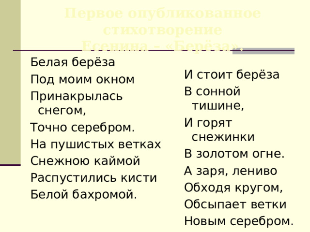 Первое опубликованное стихотворение  Есенина – «Берёза».  Белая берёза  Под моим окном  Принакрылась снегом,  Точно серебром.  На пушистых ветках  Снежною каймой  Распустились кисти  Белой бахромой.  И стоит берёза  В сонной тишине,  И горят снежинки  В золотом огне.  А заря, лениво  Обходя кругом,  Обсыпает ветки  Новым серебром. ( 1913 ) 