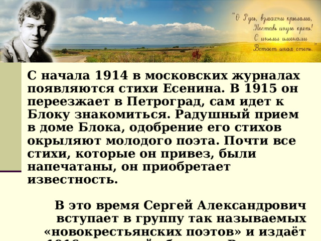 С начала 1914 в московских журналах появляются стихи Есенина. В 1915 он переезжает в Петроград, сам идет к Блоку знакомиться. Радушный прием в доме Блока, одобрение его стихов окрыляют молодого поэта. Почти все стихи, которые он привез, были напечатаны, он приобретает известность.  В это время Сергей Александрович вступает в группу так называемых «новокрестьянских поэтов» и издаёт в1916 г. первый сборник «Радуница», который сделал его имя известным на всю страну. 