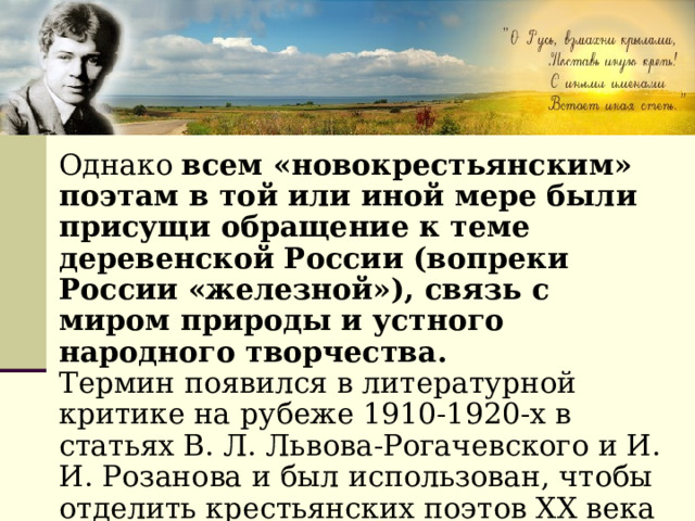 Однако всем «новокрестьянским» поэтам в той или иной мере были присущи обращение к теме деревенской России (вопреки России «железной»), связь с миром природы и устного народного творчества. Термин появился в литературной критике на рубеже 1910-1920-х в статьях В. Л. Львова-Рогачевского и И. И. Розанова и был использован, чтобы отделить крестьянских поэтов XX века от крестьянских поэтов XIX века (Кольцов, Никитин, Суриков ). 