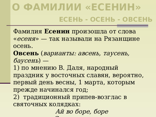 О фамилии «есенин» Есень - осень - овсень Фамилия Есенин произошла от слова « есеня » — так называли на Рязанщине осень. Овсень ( варианты: авсень, таусень, баусень ) — 1) по мнению В. Даля, народный праздник у восточных славян, вероятно, первый день весны, 1 марта, которым прежде начинался год; 2) традиционный припев-возглас в святочных колядках: Ай во боре, боре Стояла там сосна Зелена, кудрява. Ой овсень, ой овсень! 