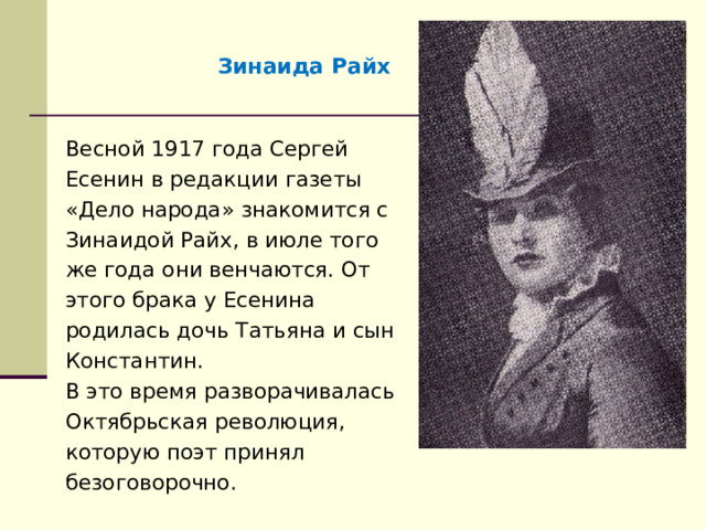 Зинаида Райх Весной 1917 года Сергей Есенин в редакции газеты «Дело народа» знакомится с Зинаидой Райх, в июле того же года они венчаются. От этого брака у Есенина родилась дочь Татьяна и сын Константин. В это время разворачивалась Октябрьская революция, которую поэт принял безоговорочно. 