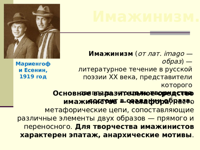 Имажинизм. Имажинизм ( от лат. imagо — образ ) — литературное течение в русской поэзии XX века, представители которого заявляли, что цель творчества состоит в создании образа . Мариенгоф и Есенин, 1919 год Основное выразительное средство имажинистов — метафора , часто метафорические цепи, сопоставляющие различные элементы двух образов — прямого и переносного. Для творчества имажинистов характерен эпатаж, анархические мотивы . 