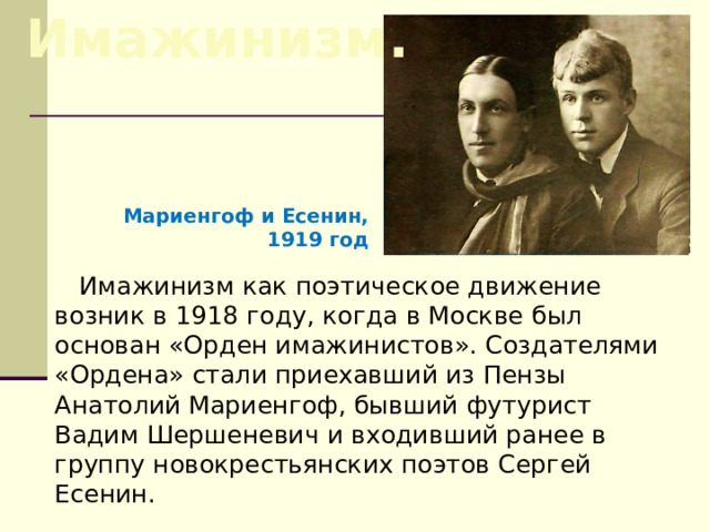 Имажинизм. Мариенгоф и Есенин, 1919 год Имажинизм как поэтическое движение возник в 1918 году, когда в Москве был основан «Орден имажинистов». Создателями «Ордена» стали приехавший из Пензы Анатолий Мариенгоф, бывший футурист Вадим Шершеневич и входивший ранее в группу новокрестьянских поэтов Сергей Есенин. 
