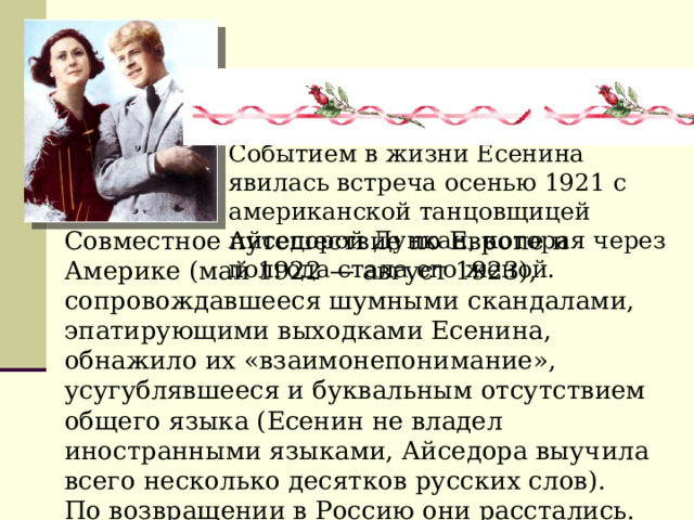 Событием в жизни Есенина явилась встреча осенью 1921 с американской танцовщицей Айседорой Дункан, которая через полгода стала его женой. Совместное путешествие по Европе и Америке (май 1922 — август 1923), сопровождавшееся шумными скандалами, эпатирующими выходками Есенина, обнажило их «взаимонепонимание», усугублявшееся и буквальным отсутствием общего языка (Есенин не владел иностранными языками, Айседора выучила всего несколько десятков русских слов). По возвращении в Россию они расстались. 
