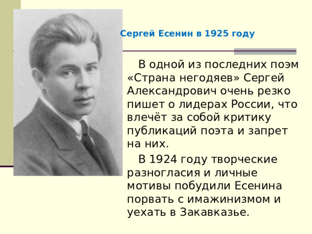 Сергей Есенин в 1925 году В одной из последних поэм «Страна негодяев» Сергей Александрович очень резко пишет о лидерах России, что влечёт за собой критику публикаций поэта и запрет на них. В 1924 году творческие разногласия и личные мотивы побудили Есенина порвать с имажинизмом и уехать в Закавказье. 