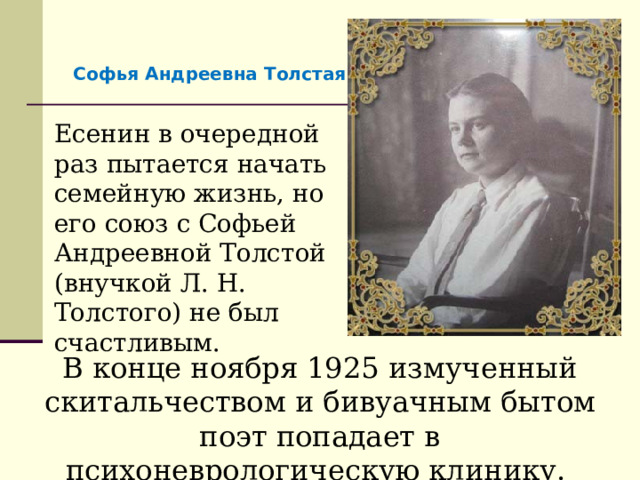 Софья Андреевна Толстая Есенин в очередной раз пытается начать семейную жизнь, но его союз с Софьей Андреевной Толстой (внучкой Л. Н. Толстого) не был счастливым. В конце ноября 1925 измученный скитальчеством и бивуачным бытом поэт попадает в психоневрологическую клинику. 